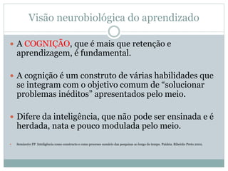 Visão neurobiológica do aprendizado
 A COGNIÇÃO, que é mais que retenção e
aprendizagem, é fundamental.
 A cognição é um construto de várias habilidades que
se integram com o objetivo comum de “solucionar
problemas inéditos” apresentados pelo meio.
 Difere da inteligência, que não pode ser ensinada e é
herdada, nata e pouco modulada pelo meio.
 Seminerio FP. Inteligência como constructo e como processo sumário das pesquisas ao longo do tempo. Paideia. Ribeirão Preto 2002.
 