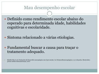 Mau desempenho escolar
 Definido como rendimento escolar abaixo do
esperado para determinada idade, habilidades
cognitivas e escolaridade.
 Sintoma relacionado a várias etiologias.
 Fundamental buscar a causa para traçar o
tratamento adequado.
 Rebollo MA et col. Evaluación del desarrollo neuropsíquico em el pre-escolar. In: El desrrolloneuropsíquico y sy evoluación. Montevideo:
prensa médica latinoamericana, 2007.
 