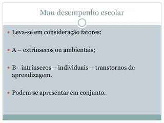 Mau desempenho escolar
 Leva-se em consideração fatores:
 A – extrínsecos ou ambientais;
 B- intrínsecos – individuais – transtornos de
aprendizagem.
 Podem se apresentar em conjunto.
 