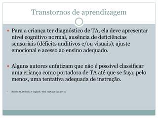 Transtornos de aprendizagem
 Para a criança ter diagnóstico de TA, ela deve apresentar
nível cognitivo normal, ausência de deficiências
sensoriais (déficits auditivos e/ou visuais), ajuste
emocional e acesso ao ensino adequado.
 Alguns autores enfatizam que não é possível classificar
uma criança como portadora de TA até que se faça, pelo
menos, uma tentativa adequada de instrução.
 Shawitz SE. Dyslexia. N England J Med. 1998; 338 (5): 307-12.
 