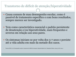 Transtorno de déficit de atenção/hiperatividade
 Causa comum de mau desempenho escolar, como é
passível de tratamento específico e com bons resultados,
sempre merece ser investigado.
 Tem como característica essencial o padrão persistente
de desatenção e/ou hiperatividade, mais frequentes e
severos em relação aos seus pares.
 Os sintomas iniciam-se por volta dos 3-7 anos e persiste
até a vida adulta em mais da metade dos casos.
 Pastura GMC et col. Desempenho escolar e transtorno do déficit de atenção e hiperatividade. Rev. Psiquiatria Clínica. 2005; 32 (6): 324-9.
 