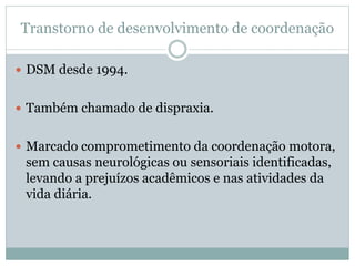 Transtorno de desenvolvimento de coordenação
 DSM desde 1994.
 Também chamado de dispraxia.
 Marcado comprometimento da coordenação motora,
sem causas neurológicas ou sensoriais identificadas,
levando a prejuízos acadêmicos e nas atividades da
vida diária.
 