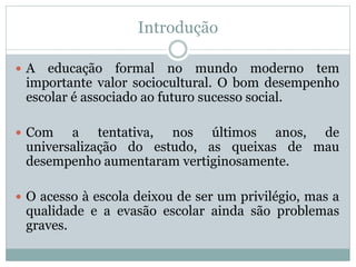 Introdução
 A educação formal no mundo moderno tem
importante valor sociocultural. O bom desempenho
escolar é associado ao futuro sucesso social.
 Com a tentativa, nos últimos anos, de
universalização do estudo, as queixas de mau
desempenho aumentaram vertiginosamente.
 O acesso à escola deixou de ser um privilégio, mas a
qualidade e a evasão escolar ainda são problemas
graves.
 