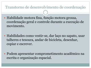 Transtorno de desenvolvimento de coordenação
 Habilidade motora fina, função motora grossa,
coordenação geral e controle durante a execução de
movimento.
 Habilidades como vestir-se, dar laço no sapato, usar
talheres e tesoura, andar de bicicleta, desenhar,
copiar e escrever.
 Podem apresentar comprometimento acadêmico na
escrita e organização espacial.
 