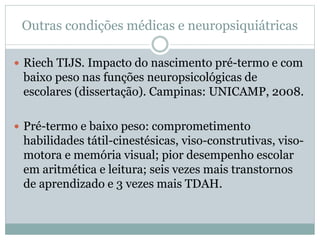 Outras condições médicas e neuropsiquiátricas
 Riech TIJS. Impacto do nascimento pré-termo e com
baixo peso nas funções neuropsicológicas de
escolares (dissertação). Campinas: UNICAMP, 2008.
 Pré-termo e baixo peso: comprometimento
habilidades tátil-cinestésicas, viso-construtivas, viso-
motora e memória visual; pior desempenho escolar
em aritmética e leitura; seis vezes mais transtornos
de aprendizado e 3 vezes mais TDAH.
 