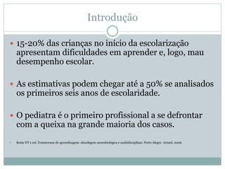 Introdução
 15-20% das crianças no início da escolarização
apresentam dificuldades em aprender e, logo, mau
desempenho escolar.
 As estimativas podem chegar até a 50% se analisados
os primeiros seis anos de escolaridade.
 O pediatra é o primeiro profissional a se defrontar
com a queixa na grande maioria dos casos.
 Rotta NT e col. Transtornos de aprendizagem: abordagem neurobiológica e multidisciplinar. Porto Alegre. Armed, 2006.
 