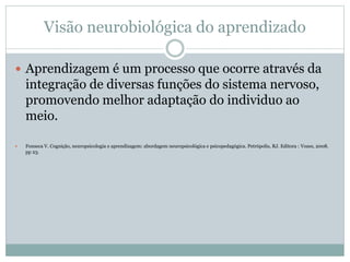 Visão neurobiológica do aprendizado
 Aprendizagem é um processo que ocorre através da
integração de diversas funções do sistema nervoso,
promovendo melhor adaptação do individuo ao
meio.
 Fonseca V. Cognição, neuropsicologia e aprendizagem: abordagem neuropsicológica e psicopedagógica. Petrópolis, RJ. Editora : Vozes, 2008.
pp 23.
 
