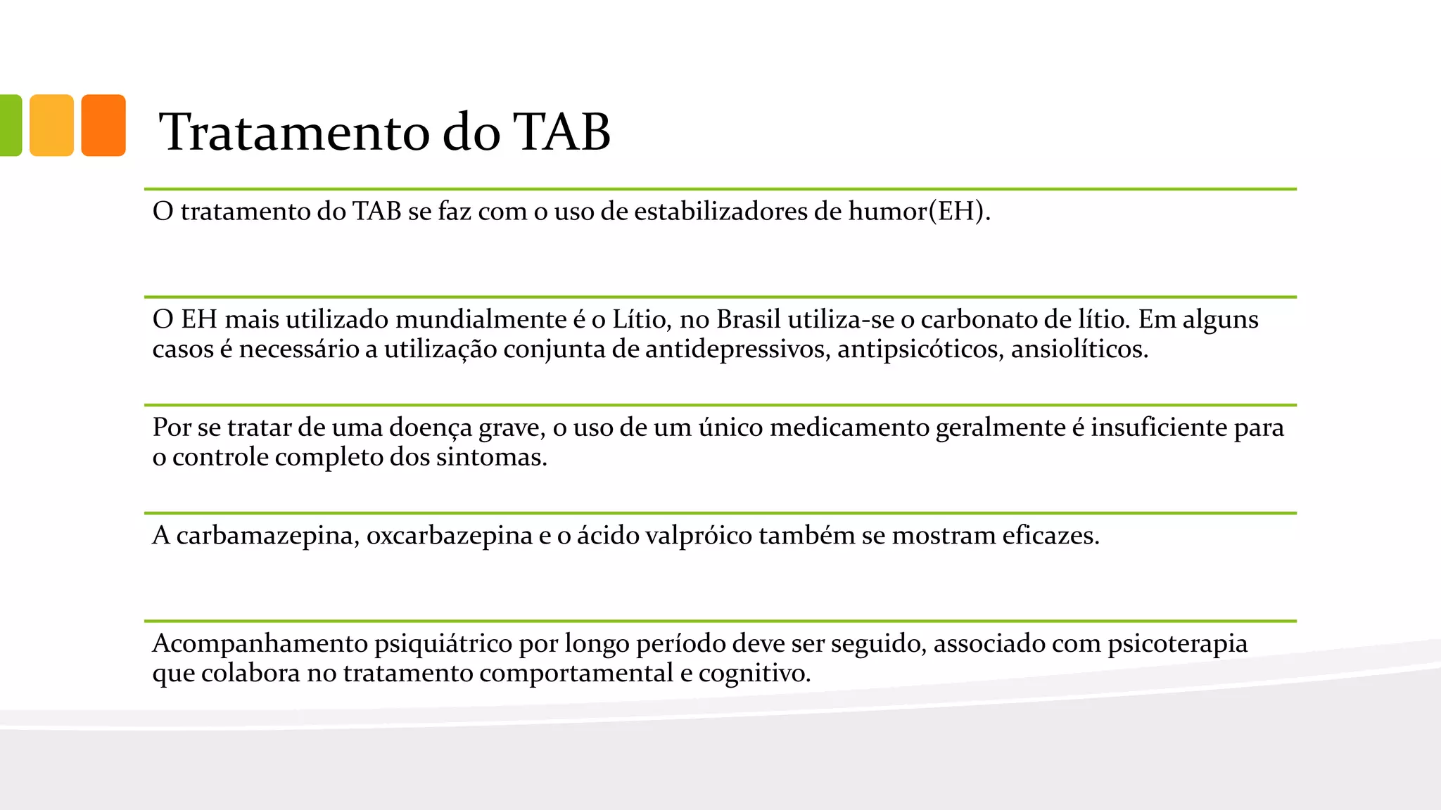 Tratamento do TAB
O tratamento do TAB se faz com o uso de estabilizadores de humor(EH).
O EH mais utilizado mundialmente é o Lítio, no Brasil utiliza-se o carbonato de lítio. Em alguns
casos é necessário a utilização conjunta de antidepressivos, antipsicóticos, ansiolíticos.
Por se tratar de uma doença grave, o uso de um único medicamento geralmente é insuficiente para
o controle completo dos sintomas.
A carbamazepina, oxcarbazepina e o ácido valpróico também se mostram eficazes.
Acompanhamento psiquiátrico por longo período deve ser seguido, associado com psicoterapia
que colabora no tratamento comportamental e cognitivo.
 