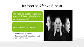 Transtorno Afetivo Bipolar
Doença psiquiátrica crônica
que evolui em episódios ou
continuamente;
Alternância no humor:
• Da depressão à euforia.
• Da normalidade à exaltação ou à
raiva e à tristeza.
 
