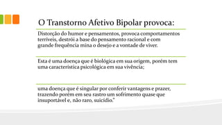 O Transtorno Afetivo Bipolar provoca:
Distorção do humor e pensamentos, provoca comportamentos
terríveis, destrói a base do pensamento racional e com
grande frequência mina o desejo e a vontade de viver.
Esta é uma doença que é biológica em sua origem, porém tem
uma característica psicológica em sua vivência;
uma doença que é singular por conferir vantagens e prazer,
trazendo porém em seu rastro um sofrimento quase que
insuportável e, não raro, suicídio.”
 