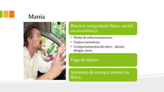 Mania
Riscos à integridade física, social
ou econômica:
• Perda de relacionamentos;
• Gastos excessivos;
• Comportamentos de risco – álcool,
drogas, sexo;
Fuga de ideias;
Aumento de energia mental ou
física;
 