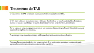 Tratamento do TAB
O tratamento do TAB se faz com o uso de estabilizadores de humor(EH).
O EH mais utilizado mundialmente é o Lítio, no Brasil utiliza-se o carbonato de lítio. Em alguns
casos é necessário a utilização conjunta de antidepressivos, antipsicóticos, ansiolíticos.
Por se tratar de uma doença grave, o uso de um único medicamento geralmente é insuficiente para
o controle completo dos sintomas.
A carbamazepina, oxcarbazepina e o ácido valpróico também se mostram eficazes.
Acompanhamento psiquiátrico por longo período deve ser seguido, associado com psicoterapia
que colabora no tratamento comportamental e cognitivo.
 
