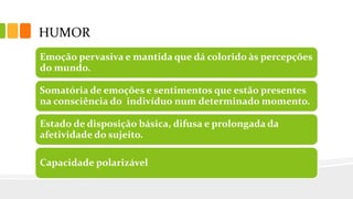 HUMOR
Emoção pervasiva e mantida que dá colorido às percepções
do mundo.
Somatória de emoções e sentimentos que estão presentes
na consciência do indivíduo num determinado momento.
Estado de disposição básica, difusa e prolongada da
afetividade do sujeito.
Capacidade polarizável
 