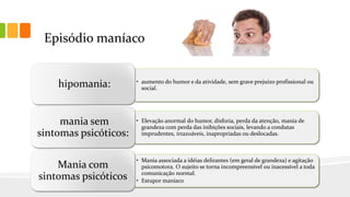 Episódio maníaco
• aumento do humor e da atividade, sem grave prejuízo profissional ou
social.
hipomania:
• Elevação anormal do humor, disforia, perda da atenção, mania de
grandeza com perda das inibições sociais, levando a condutas
imprudentes, irrazoáveis, inapropriadas ou deslocadas.
mania sem
sintomas psicóticos:
• Mania associada a idéias delirantes (em geral de grandeza) e agitação
psicomotora. O sujeito se torna incompreensível ou inacessível a toda
comunicação normal.
• Estupor maníaco
Mania com
sintomas psicóticos
 