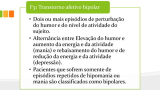 • Dois ou mais episódios de perturbação
do humor e do nível de atividade do
sujeito.
• Alternância entre Elevação do humor e
aumento da energia e da atividade
(mania) e rebaixamento do humor e de
redução da energia e da atividade
(depressão).
• Pacientes que sofrem somente de
episódios repetidos de hipomania ou
mania são classificados como bipolares.
F31 Transtorno afetivo bipolar
 