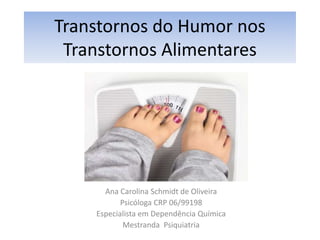 Transtornos do Humor nos 
Transtornos Alimentares 
Ana Carolina Schmidt de Oliveira 
Psicóloga CRP 06/99198 
Especialista em Dependência Química 
Mestranda Psiquiatria 
 