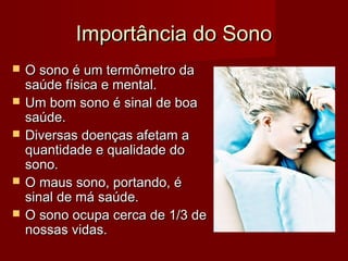 Importância do SonoImportância do Sono
 O sono é um termômetro daO sono é um termômetro da
saúde física e mental.saúde física e mental.
 Um bom sono é sinal de boaUm bom sono é sinal de boa
saúde.saúde.
 Diversas doenças afetam aDiversas doenças afetam a
quantidade e qualidade doquantidade e qualidade do
sono.sono.
 O maus sono, portando, éO maus sono, portando, é
sinal de má saúde.sinal de má saúde.
 O sono ocupa cerca de 1/3 deO sono ocupa cerca de 1/3 de
nossas vidas.nossas vidas.
 