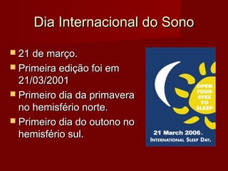Dia Internacional do SonoDia Internacional do Sono
 21 de março.21 de março.
 Primeira edição foi emPrimeira edição foi em
21/03/200121/03/2001
 Primeiro dia da primaveraPrimeiro dia da primavera
no hemisfério norte.no hemisfério norte.
 Primeiro dia do outono noPrimeiro dia do outono no
hemisfério sul.hemisfério sul.
 
