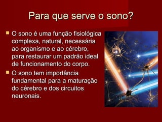 Para que serve o sono?Para que serve o sono?
 O sono é uma função fisiológicaO sono é uma função fisiológica
complexa, natural, necessáriacomplexa, natural, necessária
ao organismo e ao cérebro,ao organismo e ao cérebro,
para restaurar um padrão idealpara restaurar um padrão ideal
de funcionamento do corpo.de funcionamento do corpo.
 O sono tem importânciaO sono tem importância
fundamental para a maturaçãofundamental para a maturação
do cérebro e dos circuitosdo cérebro e dos circuitos
neuronais.neuronais.
 