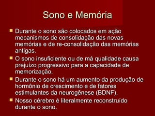 Sono e MemóriaSono e Memória
 Durante o sono são colocados em açãoDurante o sono são colocados em ação
mecanismos de consolidação das novasmecanismos de consolidação das novas
memórias e de re-consolidação das memóriasmemórias e de re-consolidação das memórias
antigas.antigas.
 O sono insuficiente ou de má qualidade causaO sono insuficiente ou de má qualidade causa
prejuízo progressivo para a capacidade deprejuízo progressivo para a capacidade de
memorização.memorização.
 Durante o sono há um aumento da produção deDurante o sono há um aumento da produção de
hormônio de crescimento e de fatoreshormônio de crescimento e de fatores
estimulantes da neurogênese (BDNF).estimulantes da neurogênese (BDNF).
 Nosso cérebro é literalmente reconstruídoNosso cérebro é literalmente reconstruído
durante o sono.durante o sono.
 