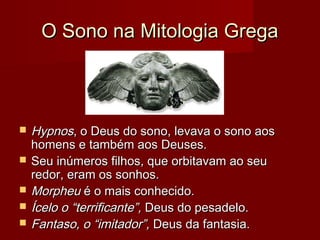 O Sono na Mitologia GregaO Sono na Mitologia Grega
 HypnosHypnos, o Deus do sono, levava o sono aos, o Deus do sono, levava o sono aos
homens e também aos Deuses.homens e também aos Deuses.
 Seu inúmeros filhos, que orbitavam ao seuSeu inúmeros filhos, que orbitavam ao seu
redor, eram os sonhos.redor, eram os sonhos.
 MorpheuMorpheu é o mais conhecido.é o mais conhecido.
 Ícelo o “terrificante”,Ícelo o “terrificante”, Deus do pesadelo.Deus do pesadelo.
 Fantaso, o “imitador”,Fantaso, o “imitador”, Deus da fantasia.Deus da fantasia.
 