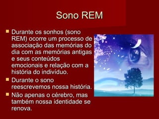 Sono REMSono REM
 Durante os sonhos (sonoDurante os sonhos (sono
REM) ocorre um processo deREM) ocorre um processo de
associação das memórias doassociação das memórias do
dia com as memórias antigasdia com as memórias antigas
e seus conteúdose seus conteúdos
emocionais e relação com aemocionais e relação com a
história do indivíduo.história do indivíduo.
 Durante o sonoDurante o sono
reescrevemos nossa história.reescrevemos nossa história.
 Não apenas o cérebro, masNão apenas o cérebro, mas
também nossa identidade setambém nossa identidade se
renova.renova.
 