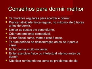 Conselhos para dormir melhorConselhos para dormir melhor
 Ter horários regulares para acordar e dormir.Ter horários regulares para acordar e dormir.
 Praticar atividade física regular, no máximo até 8 horasPraticar atividade física regular, no máximo até 8 horas
antes de dormir.antes de dormir.
 Limitar as sestas e o sono diurno.Limitar as sestas e o sono diurno.
 Criar um ambiente compatível.Criar um ambiente compatível.
 Evitar álcool, fumo, mate e café à noite.Evitar álcool, fumo, mate e café à noite.
 Ter um período de descontração antes de ir para aTer um período de descontração antes de ir para a
cama.cama.
 Evitar comer muito no jantar.Evitar comer muito no jantar.
 Evitar exercício físico ou intelectual intenso antes deEvitar exercício físico ou intelectual intenso antes de
dormir.dormir.
 Não ficar ruminando na cama os problemas do dia.Não ficar ruminando na cama os problemas do dia.
 