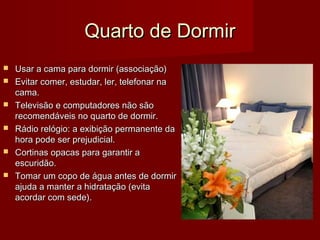 Quarto de DormirQuarto de Dormir
 Usar a cama para dormir (associação)Usar a cama para dormir (associação)
 Evitar comer, estudar, ler, telefonar naEvitar comer, estudar, ler, telefonar na
cama.cama.
 Televisão e computadores não sãoTelevisão e computadores não são
recomendáveis no quarto de dormir.recomendáveis no quarto de dormir.
 Rádio relógio: a exibição permanente daRádio relógio: a exibição permanente da
hora pode ser prejudicial.hora pode ser prejudicial.
 Cortinas opacas para garantir aCortinas opacas para garantir a
escuridão.escuridão.
 Tomar um copo de água antes de dormirTomar um copo de água antes de dormir
ajuda a manter a hidratação (evitaajuda a manter a hidratação (evita
acordar com sede).acordar com sede).
 