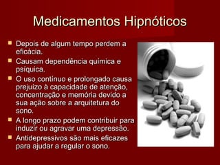 Medicamentos HipnóticosMedicamentos Hipnóticos
 Depois de algum tempo perdem aDepois de algum tempo perdem a
eficácia.eficácia.
 Causam dependência química eCausam dependência química e
psíquica.psíquica.
 O uso contínuo e prolongado causaO uso contínuo e prolongado causa
prejuízo à capacidade de atenção,prejuízo à capacidade de atenção,
concentração e memória devido aconcentração e memória devido a
sua ação sobre a arquitetura dosua ação sobre a arquitetura do
sono.sono.
 A longo prazo podem contribuir paraA longo prazo podem contribuir para
induzir ou agravar uma depressão.induzir ou agravar uma depressão.
 Antidepressivos são mais eficazesAntidepressivos são mais eficazes
para ajudar a regular o sono.para ajudar a regular o sono.
 