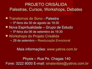 PROJETO CRISÁLIDAPROJETO CRISÁLIDA
Palestras, Cursos, Workshops, DebatesPalestras, Cursos, Workshops, Debates
 Transtornos de SonoTranstornos de Sono - Palestra- Palestra
– 5ª-feira dia 30 de agosto às 19:305ª-feira dia 30 de agosto às 19:30
 Nova Espiritualidade – Grupo de EstudoNova Espiritualidade – Grupo de Estudo
– 5ª-feira dia 06 de setembro às 19:305ª-feira dia 06 de setembro às 19:30
 Workshops do Projeto CrisálidaWorkshops do Projeto Crisálida
– 29 de setembro –29 de setembro – Reeducação EmocionalReeducação Emocional
Mais informações:Mais informações: www.yatros.com.brwww.yatros.com.br
Physis – Rua Pe. Chagas 140Physis – Rua Pe. Chagas 140
Fone: 3222 8000 E-mail:Fone: 3222 8000 E-mail: sinaisvitais@yatros.com.brsinaisvitais@yatros.com.br
 