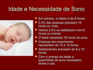 Idade e Necessidade de SonoIdade e Necessidade de Sono
 Em adultos, a média é de 8 horas.Em adultos, a média é de 8 horas.
 2,5% das pessoas precisam 102,5% das pessoas precisam 10
horas ou mais.horas ou mais.
 Outros 2,5% se satisfazem com 6Outros 2,5% se satisfazem com 6
horas ou menos.horas ou menos.
 O bebê necessita 16 horas de sono.O bebê necessita 16 horas de sono.
 Crianças em crescimentoCrianças em crescimento
necessitam de 10 a 12 horas.necessitam de 10 a 12 horas.
 Adolescentes precisam de 8 a 10Adolescentes precisam de 8 a 10
horas.horas.
 Com o avanço da idade aCom o avanço da idade a
quantidade de sono necessárioquantidade de sono necessário
tende a cair.tende a cair.
 