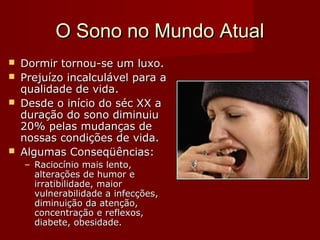 O Sono no Mundo AtualO Sono no Mundo Atual
 Dormir tornou-se um luxoDormir tornou-se um luxo..
 PPrejuízo incalculável para arejuízo incalculável para a
qualidade de vidaqualidade de vida..
 Desde o início do séc XX aDesde o início do séc XX a
duração do sono diminuiuduração do sono diminuiu
20% pelas mudanças de20% pelas mudanças de
nossas condições de vida.nossas condições de vida.
 Algumas Conseqüências:Algumas Conseqüências:
– RRaciocínio mais lento,aciocínio mais lento,
alterações de humor ealterações de humor e
irratibilidade, maiirratibilidade, maioror
vulnervulnerabilidadeabilidade a infecçõesa infecções,,
diminuição da atenção,diminuição da atenção,
concentração e reflexos,concentração e reflexos,
diabete, obesidade.diabete, obesidade.
 