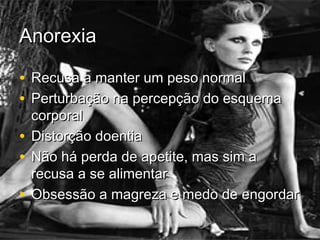 AnorexiaAnorexia
• Recusa a manter um peso normalRecusa a manter um peso normal
• Perturbação na percepção do esquemaPerturbação na percepção do esquema
corporalcorporal
• Distorção doentiaDistorção doentia
• Não há perda de apetite, mas sim aNão há perda de apetite, mas sim a
recusa a se alimentarrecusa a se alimentar
• Obsessão a magreza e medo de engordarObsessão a magreza e medo de engordar
 