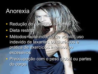 AnorexiaAnorexia
• Redução do consumo alimentarRedução do consumo alimentar
• Dieta restritaDieta restrita
• Métodos=auto-indução de vômito, usoMétodos=auto-indução de vômito, uso
indevido de laxantes ou diuréticos eindevido de laxantes ou diuréticos e
prática de exercícios intensos ouprática de exercícios intensos ou
excessivosexcessivos
• Preocupação com o peso global ou partesPreocupação com o peso global ou partes
do corpodo corpo
 