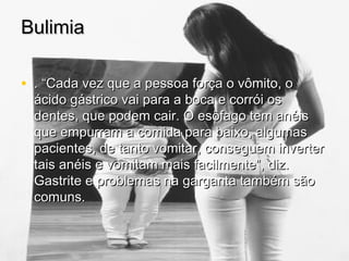 BulimiaBulimia
• . “Cada vez que a pessoa força o vômito, o. “Cada vez que a pessoa força o vômito, o
ácido gástrico vai para a boca e corrói osácido gástrico vai para a boca e corrói os
dentes, que podem cair. O esôfago tem anéisdentes, que podem cair. O esôfago tem anéis
que empurram a comida para baixo, algumasque empurram a comida para baixo, algumas
pacientes, de tanto vomitar, conseguem inverterpacientes, de tanto vomitar, conseguem inverter
tais anéis e vomitam mais facilmente”, diz.tais anéis e vomitam mais facilmente”, diz.
Gastrite e problemas na garganta também sãoGastrite e problemas na garganta também são
comuns.comuns.
 