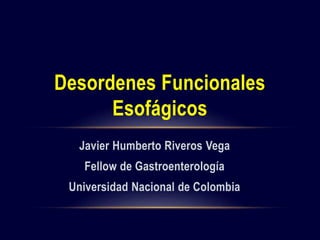 Desordenes Funcionales 
Esofágicos 
Javier Humberto Riveros Vega 
Fellow de Gastroenterología 
Universidad Nacional de Colombia 
 