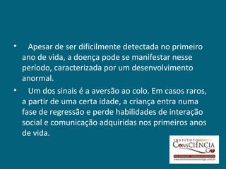 •  Apesar de ser dificilmente detectada no primeiro
 ano de vida, a doença pode se manifestar nesse
 período, caracterizada por um desenvolvimento
 anormal.
• Um dos sinais é a aversão ao colo. Em casos raros,
 a partir de uma certa idade, a criança entra numa
 fase de regressão e perde habilidades de interação
 social e comunicação adquiridas nos primeiros anos
 de vida.
 