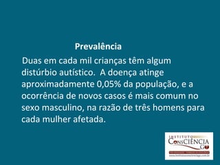 Prevalência
Duas em cada mil crianças têm algum
distúrbio autístico. A doença atinge
aproximadamente 0,05% da população, e a
ocorrência de novos casos é mais comum no
sexo masculino, na razão de três homens para
cada mulher afetada.
 