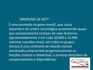 SÍNDROME DE RETT
È uma anomalia no gene mecp2, que causa
desordens de ordem neurológica acometendo quase
que exclusivamente crianças do sexo feminino.
(aproximadamente 1 em cada 10.000 a 15.000
meninas nascidas vivas), em todos os grupos
étnicos.É uma síndrome de retardo mental
acentuado,compromete progressivamente as
funções motora e intelectual, e provoca distúrbios de
comportamento e dependência.
 