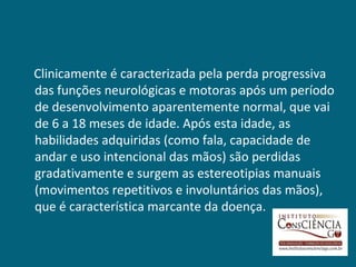Clinicamente é caracterizada pela perda progressiva
das funções neurológicas e motoras após um período
de desenvolvimento aparentemente normal, que vai
de 6 a 18 meses de idade. Após esta idade, as
habilidades adquiridas (como fala, capacidade de
andar e uso intencional das mãos) são perdidas
gradativamente e surgem as estereotipias manuais
(movimentos repetitivos e involuntários das mãos),
que é característica marcante da doença.
 