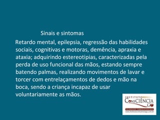 Sinais e sintomas
Retardo mental, epilepsia, regressão das habilidades
sociais, cognitivas e motoras, demência, apraxia e
ataxia; adquirindo estereotipias, caracterizadas pela
perda de uso funcional das mãos, estando sempre
batendo palmas, realizando movimentos de lavar e
torcer com entrelaçamentos de dedos e mão na
boca, sendo a criança incapaz de usar
voluntariamente as mãos.
 