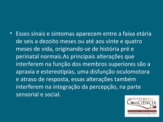 • Esses sinais e sintomas aparecem entre a faixa etária
  de seis a dezoito meses ou até aos vinte e quatro
  meses de vida, originando-se de história pré e
  perinatal normais.As principais alterações que
  interferem na função dos membros superiores são a
  apraxia e estereotipias, uma disfunção oculomotora
  e atraso de resposta, essas alterações também
  interferem na integração da percepção, na parte
  sensorial e social.
 