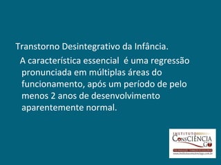 Transtorno Desintegrativo da Infância.
 A característica essencial é uma regressão
 pronunciada em múltiplas áreas do
 funcionamento, após um período de pelo
 menos 2 anos de desenvolvimento
 aparentemente normal.
 