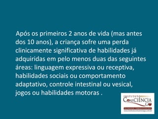 Após os primeiros 2 anos de vida (mas antes
dos 10 anos), a criança sofre uma perda
clinicamente significativa de habilidades já
adquiridas em pelo menos duas das seguintes
áreas: linguagem expressiva ou receptiva,
habilidades sociais ou comportamento
adaptativo, controle intestinal ou vesical,
jogos ou habilidades motoras .
 