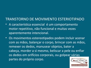 TRANSTORNO DE MOVIMENTO ESTERIOTIPADO
• A característica essencial é um comportamento
  motor repetitivo, não funcional e muitas vezes
  aparentemente intencional.
• Os movimentos estereotipados podem incluir acenar
  com as mãos, balançar o corpo, brincar com as mãos,
  remexer os dedos, manusear objetos, bater a
  cabeça, morder a si mesmo, beliscar a pele ou enfiar
  os dedos em orifícios corporais, ou golpear várias
  partes do próprio corpo.
 