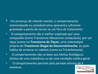 •  Em presença de retardo mental, o comportamento
  estereotipado ou autodestrutivo apresenta suficiente
  gravidade a ponto de tornar-se um foco de tratamento.
• O comportamento não é melhor explicado por uma
  compulsão (como Transtorno Obssessivo compulsivo), por um
  tique (como no Transtorno de Tique), uma estereotipia
  própria do Transtorno Glogal do Desenvolvimento, ou pelo
  hábito de arrancar os cabelos (como na Tricotilomania).
• O comportamento não se deve aos efeitos fisiológicos
  diretos de uma substância ou de uma condição médica geral.
•    O comportamento persiste pelo período mínimo de 4
  semanas.
 