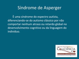 Síndrome de Asperger
    È uma síndrome do espectro autísta,
diferenciando-se do autismo clássico por não
comportar nenhum atraso ou retardo global no
desenvolvimento cognitivo ou da linguagem do
indivíduo.
 