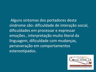 Alguns sintomas dos portadores desta
síndrome são: dificuldade de interação social,
dificuldades em processar e expressar
emoções , interpretação muito literal da
linguagem, dificuldade com mudanças,
perseveração em comportamentos
estereotipados.
 