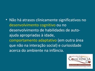 • Não há atrasos clinicamente significativos no
  desenvolvimento cognitivo ou no
  desenvolvimento de habilidades de auto-
  ajuda apropriadas à idade,
  comportamento adaptativo (em outra área
  que não na interação social) e curiosidade
  acerca do ambiente na infância.
 