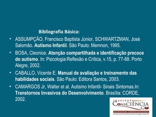 Bibliografia Básica:
•   ASSUMPÇÃO, Francisco Baptista Júnior, SCHWARTZMAN, José
    Salomão. Autismo Infantil. São Paulo: Memnon, 1995.
•   BOSA, Cleonice. Atenção compartilhada e identificação precoce
    do autismo. In: Psicologia:Reflexão e Crítica, v.15, p. 77-88. Porto
    Alegre, 2002.
•   CABALLO, Vicente E. Manual de avaliação e treinamento das
    habilidades sociais. São Paulo: Editora Santos, 2003.
•   CAMARGOS Jr, Walter et al. Autismo Infantil- Sinais Sintomas.In:
    Transtornos Invasivos do Desenvolvimento. Brasília: CORDE,
    2002.
 